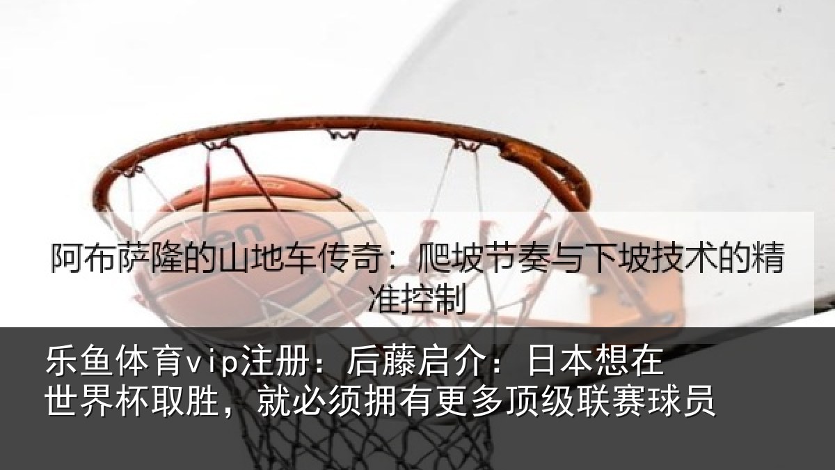 乐鱼体育vip注册：后藤启介：日本想在世界杯取胜，就必须拥有更多顶级联赛球员