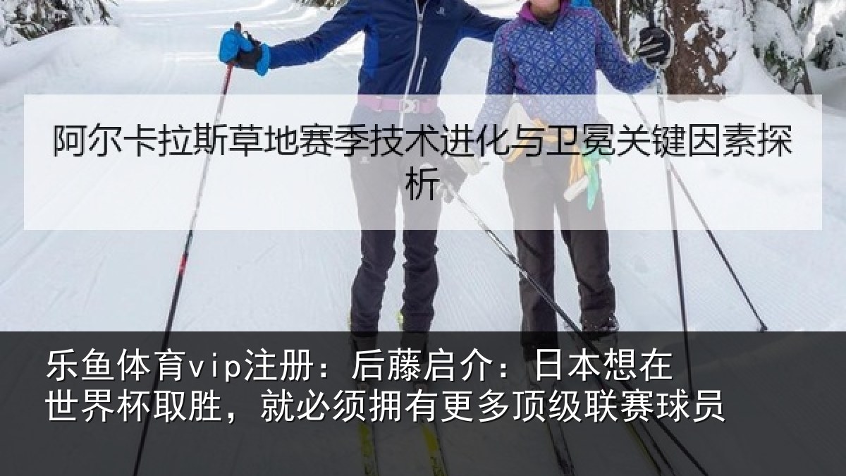 乐鱼体育vip注册：后藤启介：日本想在世界杯取胜，就必须拥有更多顶级联赛球员