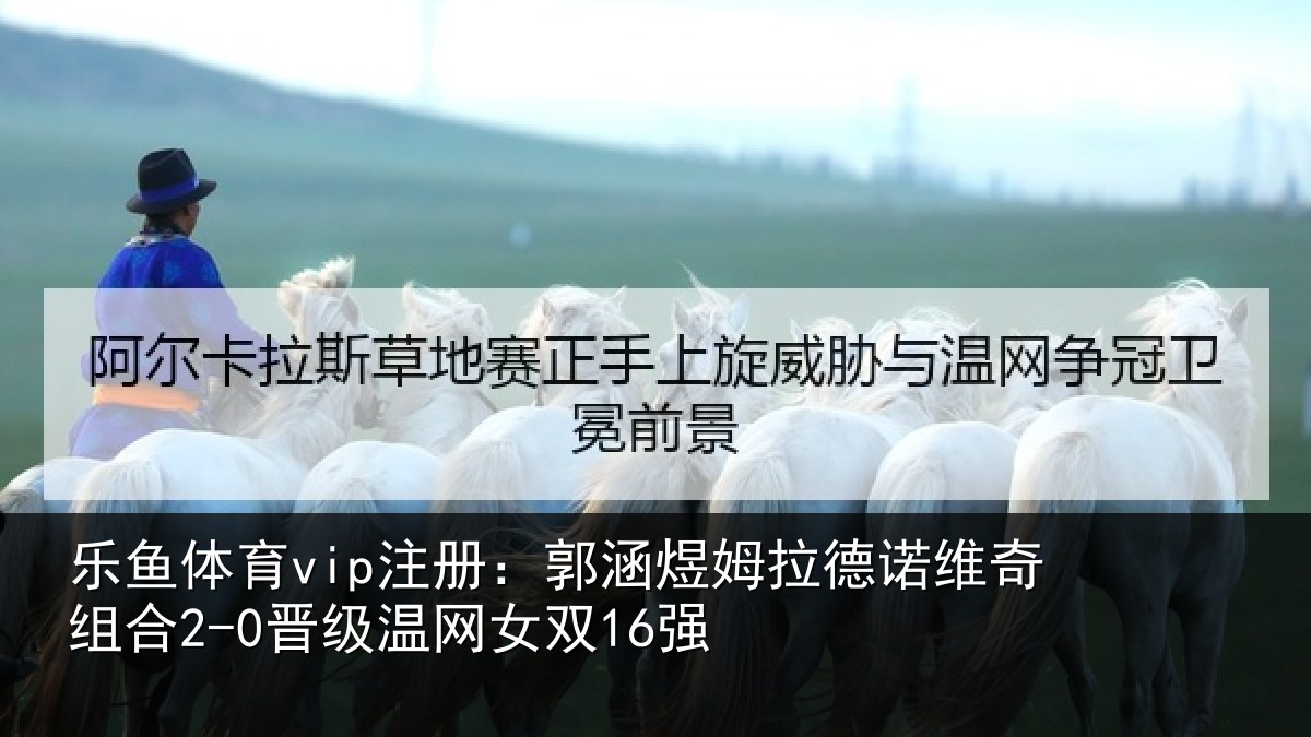 乐鱼体育vip注册:郭涵相关情况合2-0晋级温网女双16强