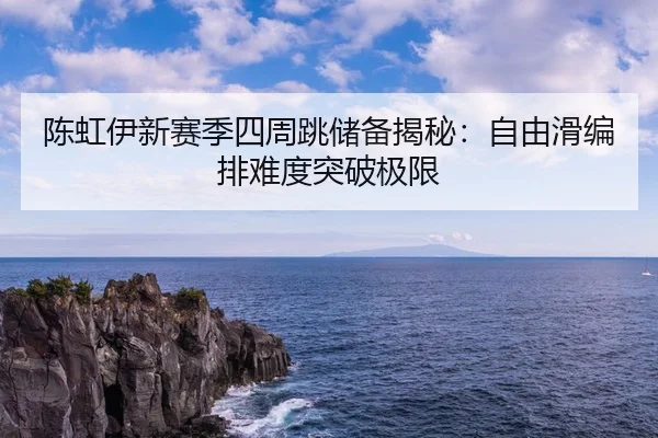 陈虹伊新赛季四周跳储备揭秘：自由滑编排难度突破极限
