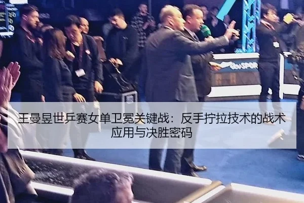 王曼昱世乒赛女单卫冕关键战：反手拧拉技术的战术应用与决胜密码