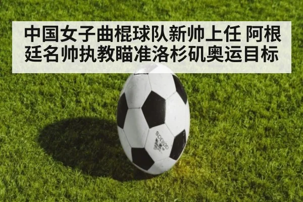 中国女子曲棍球队新帅上任 阿根廷名帅执教瞄准洛杉矶奥运目标