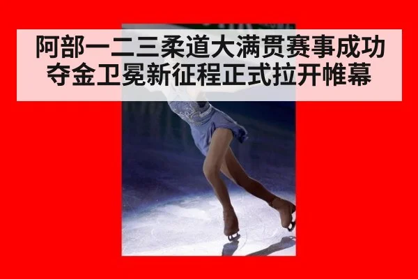 阿部一二三柔道大满贯赛事成功夺金卫冕新征程正式拉开帷幕